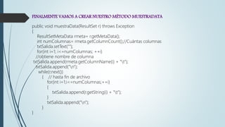 FINALMENTE VAMOS A CREAR NUESTRO MÉTODO MUESTRADATA
public void muestraData(ResultSet r) throws Exception
{
ResultSetMetaData rmeta= r.getMetaData();
int numColumnas= rmeta.getColumnCount();//Cuántas columnas
txtSalida.setText("");
for(int i=1; i<=numColumnas; ++i)
//obtiene nombre de columna
txtSalida.append(rmeta.getColumnName(i) + "t");
txtSalida.append("n");
while(r.next())
{ // hasta fin de archivo
for(int i=1;i<=numColumnas;++i)
{
txtSalida.append(r.getString(i) + "t");
}
txtSalida.append("n");
}
}
 