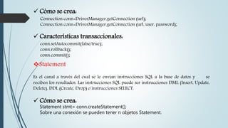  Cómo se crea:
Connection conn=DriverManager.getConnection (url);
Connection conn=DriverManager.getConnection (url, user, password);
 Características transaccionales:
conn.setAutocommit(false/true);
conn.rollback();
conn.commit();
Statement
Es el canal a través del cual se le envían instrucciones SQL a la base de datos y se
reciben los resultados. Las instrucciones SQL puede ser instrucciones DML (Insert, Update,
Delete), DDL (Create, Drop) o instrucciones SELECT.
 Cómo se crea:
Statement stmt= conn.createStatement();
Sobre una conexión se pueden tener n objetos Statement.
 