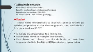  Métodos de ejecución:
Ejecución de instrucciones SELECT
ResultSet resultadoSelect = stmt.executeQuery(sql);
Ejecución de instrucciones DML/DDL
int resultadoDML = stmt.executeUpdate(sql);
Resulset
Tiene el mismo comportamiento de un cursor. Define los métodos, que
métodos, que permiten acceder al cursor generado como resultado de la
de la ejecución de un SELECT.
 El puntero está ubicado antes de la primera fila.
 Para moverse entre filas se emplea ResultSet.next().
 Para obtener una columna especifica de la fila, se puede hacer
invocando el método ResultSet.getXXX (xxx indica el tipo de datos).
 