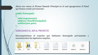 Ahora nos vamos al JFrame llamado Principal en el cual agregaremos el Panel
que hemos creado previamente:
public Principal()
{
initComponents();
add(new PanelPrincipal());
setSize(500,400);
}
AGREGANDO EL JAR AL PROYECTO
Descomprimimos el conector que habíamos descargado previamente y
encontraremos las siguientes carpetas:
 