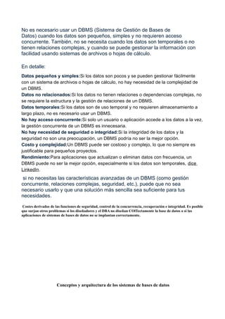 No es necesario usar un DBMS (Sistema de Gestión de Bases de
Datos) cuando los datos son pequeños, simples y no requieren acceso
concurrente. También, no se necesita cuando los datos son temporales o no
tienen relaciones complejas, y cuando se puede gestionar la información con
facilidad usando sistemas de archivos o hojas de cálculo.
En detalle:
Datos pequeños y simples:Si los datos son pocos y se pueden gestionar fácilmente
con un sistema de archivos o hojas de cálculo, no hay necesidad de la complejidad de
un DBMS.
Datos no relacionados:Si los datos no tienen relaciones o dependencias complejas, no
se requiere la estructura y la gestión de relaciones de un DBMS.
Datos temporales:Si los datos son de uso temporal y no requieren almacenamiento a
largo plazo, no es necesario usar un DBMS.
No hay acceso concurrente:Si solo un usuario o aplicación accede a los datos a la vez,
la gestión concurrente de un DBMS es innecesaria.
No hay necesidad de seguridad o integridad:Si la integridad de los datos y la
seguridad no son una preocupación, un DBMS podría no ser la mejor opción.
Costo y complejidad:Un DBMS puede ser costoso y complejo, lo que no siempre es
justificable para pequeños proyectos.
Rendimiento:Para aplicaciones que actualizan o eliminan datos con frecuencia, un
DBMS puede no ser la mejor opción, especialmente si los datos son temporales, dice
LinkedIn.
si no necesitas las características avanzadas de un DBMS (como gestión
concurrente, relaciones complejas, seguridad, etc.), puede que no sea
necesario usarlo y que una solución más sencilla sea suficiente para tus
necesidades.
Costes derivados de las funciones de seguridad, control de la concurrencia, recuperación e integridad. Es posible
que surjan otros problemas si los diseñadores y el DBA no diseñan COlTectamente la base de datos o si las
aplicaciones de sistemas de bases de datos no se implantan correctamente.
Conceptos y arquitectura de los sistemas de bases de datos
 