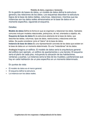 Modelos de datos, esquemas e instancias
En la gestión de bases de datos, un modelo de datos define la estructura
general y las relaciones de los datos. Los esquemas describen la estructura
lógica de la base de datos (tablas, columnas, relaciones), mientras que las
instancias son los datos reales almacenados en la base de datos en un
momento específico, siguiendo el esquema.
Detalles:
Modelo de datos:Define la forma en que se organizan y relacionan los datos. Ejemplos
comunes incluyen modelos relacionales, jerárquicos, de red, orientados a objetos, etc.
Esquema de base de datos:Es la estructura abstracta de la base de datos, que
describe las tablas, columnas, tipos de datos, restricciones y relaciones entre las
tablas. Se puede considerar como el "plano" de la base de datos.
Instancia de base de datos:Es una representación concreta de los datos que existen en
la base de datos en un momento determinado. Es una "instantánea" de los datos.
Analogía:Imagina un edificio. El modelo de datos sería la arquitectura general
del edificio (por ejemplo, un edificio de apartamentos o una tienda). El esquema
sería el plano de cada piso, incluyendo la ubicación de las habitaciones,
ventanas y puertas. La instancia sería la lista de los muebles y pertenencias que
hay en cada habitación de un piso específico en un momento determinado.
En puntos de vista:
 El modelo de datos es el marco general.
 El esquema define la estructura.
 La instancia son los datos reales.
Arquitectura de tres esquemas e independencia de los datos
 