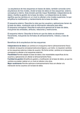 La arquitectura de tres esquemas en bases de datos, también conocida como
arquitectura de tres niveles, divide la base de datos en tres esquemas: externo,
conceptual e interno. Esta división permite mayor flexibilidad, independencia de
datos y facilita la gestión de la base de datos. La independencia de datos
significa que los cambios en un nivel no afectan a los niveles superiores, lo que
simplifica la modificación y mantenimiento de la base de datos.
El esquema externo: Describe la vista que los usuarios y aplicaciones tienen de
la base de datos, mostrando solo la información relevante para ellos.
El esquema conceptual: Describe la estructura general de la base de datos,
incluyendo las entidades, atributos, relaciones y restricciones.
El esquema interno: Describe la forma en que los datos se almacenan
físicamente, incluyendo los formatos de almacenamiento, índices y rutas de
acceso.
Beneficios de la arquitectura de tres esquemas:
Independencia de datos:Los cambios en el esquema interno (almacenamiento físico)
no afectan al esquema conceptual (estructura lógica) y, por tanto, no requieren cambios
en los esquemas externos (vistas de usuario). De forma similar, cambios en el esquema
conceptual no afectan a los esquemas externos.
Flexibilidad:Permite adaptar la base de datos a las necesidades específicas de los
usuarios y aplicaciones sin afectar al almacenamiento físico.
Facilidad de gestión:Simplifica la gestión y modificación de la base de datos, ya que los
cambios se pueden realizar en un nivel sin afectar a los otros.
Mejor rendimiento:Permite optimizar el almacenamiento físico sin afectar a la
interacción de los usuarios con la base de datos.
 