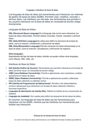 Lenguajes e interfaces de bases de datos
Los lenguajes de base de datos son herramientas para interactuar con sistemas
de gestión de bases de datos (SGBD). Permiten crear, modificar, consultar y
eliminar datos. Las interfaces, por otro lado, son herramientas que permiten a
los usuarios interactuar con la base de datos sin necesidad de escribir código
directamente.
Lenguajes de Base de Datos:
SQL (Structured Query Language):Es el lenguaje más común para interactuar con
bases de datos relacionales. Permite realizar consultas, insertar, actualizar y eliminar
datos.
DDL (Data Definition Language):Se utiliza para definir la estructura de la base de
datos, como la creación, modificación y eliminación de tablas.
DML (Data Manipulation Language):Permite manipular los datos almacenados en la
base de datos, como la inserción, actualización y eliminación de registros.
Otros lenguajes:
Dependiendo del tipo de base de datos, también se pueden utilizar otros lenguajes,
como XQuery, ODL, OQL, etc.
Interfaces de Base de Datos:
 GUI (Interfaz Gráfica de Usuario): Herramientas que permiten interactuar con la base de
datos de forma visual, sin necesidad de escribir código.
 JDBC (Java Database Connectivity): Permite a aplicaciones Java conectarse y realizar
operaciones en bases de datos.
 ODBC (Open Database Connectivity): Permite a aplicaciones acceder a diferentes
bases de datos utilizando un estándar común.
 API (Interfaz de Programación de Aplicaciones): Permiten a los desarrolladores
construir aplicaciones que interactúan con la base de datos utilizando métodos y
funciones específicos.
 Lenguajes de descripción de interfaz (IDL): Definen la interfaz de los componentes de
software.
 Linguajes de modelado: Son usados para definir los esquemas de las bases de datos.
En resumen, los lenguajes de base de datos son las herramientas para
interactuar con los SGBD, mientras que las interfaces son herramientas que
facilitan esa interacción.
Entorno de un sistema de bases de datos
Un entorno de base de datos particionada es una instalación de base de datos que admite la
 