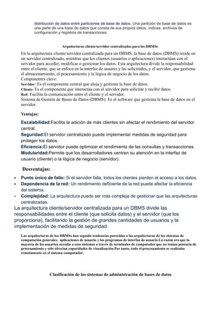 distribución de datos entre particiones de base de datos. Una partición de base de datos es
una parte de una base de datos que consta de sus propios datos, índices, archivos de
configuración y registros de transacciones.
Arquitecturas cliente/servidor centralizadas para los DBMSs
En la arquitectura cliente/servidor centralizada para un DBMS, la base de datos (DBMS) reside en
un servidor centralizado, mientras que los clientes (usuarios o aplicaciones) interactúan con el
servidor para acceder, modificar o gestionar los datos. Esta arquitectura divide la responsabilidad
entre el cliente, que se enfoca en la interfaz de usuario y las solicitudes, y el servidor, que gestiona
el almacenamiento, el procesamiento y la lógica de negocio de los datos.
Componentes clave:
Servidor: Es el componente central que aloja y gestiona la base de datos.
Cliente: Es el componente que interactúa con el servidor para solicitar y recibir datos.
Red: Facilita la comunicación entre el cliente y el servidor.
Sistema de Gestión de Bases de Datos (DBMS): Es el software que gestiona la base de datos en el
servidor.
Ventajas:
Escalabilidad:Facilita la adición de más clientes sin afectar el rendimiento del servidor
central.
Seguridad:El servidor centralizado puede implementar medidas de seguridad para
proteger los datos.
Eficiencia:El servidor puede optimizar el rendimiento de las consultas y transacciones.
Modularidad:Permite que los desarrolladores centren su atención en la interfaz de
usuario (cliente) o la lógica de negocio (servidor).
Desventajas:
 Punto único de fallo: Si el servidor falla, todos los clientes pierden el acceso a los datos.
 Dependencia de la red: Un rendimiento deficiente de la red puede afectar la eficiencia
del sistema.
 Complejidad: La arquitectura puede ser más compleja de gestionar que las arquitecturas
centralizadas.
La arquitectura cliente/servidor centralizada para un DBMS divide las
responsabilidades entre el cliente (que solicita datos) y el servidor (que los
proporciona), facilitando la gestión de grandes cantidades de usuarios y la
implementación de medidas de seguridad.
Las arquitecturas de los DBMSs han seguido tendencias parecidas a las arquitecturas de los sistemas de
computación generales. aplicaciones de usuario y los programas de interfaz de usuario.La razón era que la
mayoría de los usuarios accedía a esos sistemas a través de terminales de computador que no tenían potencia de
procesamiento y sólo ofrecian capacidades de visualización.Por tanto, todo el procesamiento se realizaba
remotamente en el sistema computador.
Clasificación de los sistemas de administración de bases de datos
 