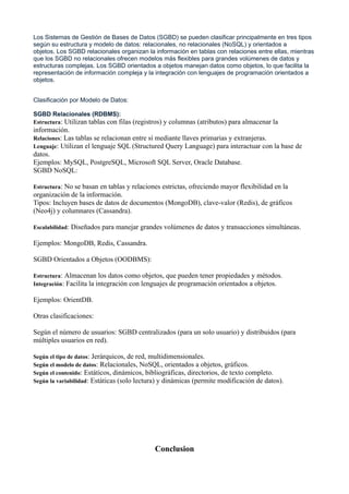 Los Sistemas de Gestión de Bases de Datos (SGBD) se pueden clasificar principalmente en tres tipos
según su estructura y modelo de datos: relacionales, no relacionales (NoSQL) y orientados a
objetos. Los SGBD relacionales organizan la información en tablas con relaciones entre ellas, mientras
que los SGBD no relacionales ofrecen modelos más flexibles para grandes volúmenes de datos y
estructuras complejas. Los SGBD orientados a objetos manejan datos como objetos, lo que facilita la
representación de información compleja y la integración con lenguajes de programación orientados a
objetos.
Clasificación por Modelo de Datos:
SGBD Relacionales (RDBMS):
Estructura: Utilizan tablas con filas (registros) y columnas (atributos) para almacenar la
información.
Relaciones: Las tablas se relacionan entre sí mediante llaves primarias y extranjeras.
Lenguaje: Utilizan el lenguaje SQL (Structured Query Language) para interactuar con la base de
datos.
Ejemplos: MySQL, PostgreSQL, Microsoft SQL Server, Oracle Database.
SGBD NoSQL:
Estructura: No se basan en tablas y relaciones estrictas, ofreciendo mayor flexibilidad en la
organización de la información.
Tipos: Incluyen bases de datos de documentos (MongoDB), clave-valor (Redis), de gráficos
(Neo4j) y columnares (Cassandra).
Escalabilidad: Diseñados para manejar grandes volúmenes de datos y transacciones simultáneas.
Ejemplos: MongoDB, Redis, Cassandra.
SGBD Orientados a Objetos (OODBMS):
Estructura: Almacenan los datos como objetos, que pueden tener propiedades y métodos.
Integración: Facilita la integración con lenguajes de programación orientados a objetos.
Ejemplos: OrientDB.
Otras clasificaciones:
Según el número de usuarios: SGBD centralizados (para un solo usuario) y distribuidos (para
múltiples usuarios en red).
Según el tipo de datos: Jerárquicos, de red, multidimensionales.
Según el modelo de datos: Relacionales, NoSQL, orientados a objetos, gráficos.
Según el contenido: Estáticos, dinámicos, bibliográficas, directorios, de texto completo.
Según la variabilidad: Estáticas (solo lectura) y dinámicas (permite modificación de datos).
Conclusion
 