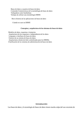 Bases de datos y usuarios de bases de datos
Contenido Características de la metodología de bases de datos
Trabajadores entre bambalinas
Ventajas de utilizar una metodología DBMS
Breve historia de las aplicaciones de bases de datos
Cuándo no usar un DBMS
Conceptos y arquitectura de los sistemas de bases de datos
Modelos de datos, esquemas e instancias
Arquitectura de tres esquemas e independencia de los datos
Lenguajes e interfaces de bases de datos
Entorno de un sistema de bases de datos
Arquitecturas cliente/servidor centralizadas para los DBMSs
Clasificación de los sistemas de administración de bases de datos
Introducción
Las bases de datos y la tecnología de bases de datos tienen mucha culpa del uso creciente de
 