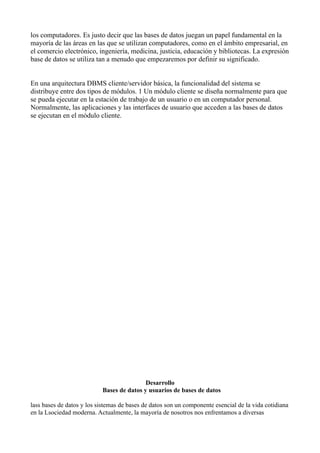 los computadores. Es justo decir que las bases de datos juegan un papel fundamental en la
mayoría de las áreas en las que se utilizan computadores, como en el ámbito empresarial, en
el comercio electrónico, ingeniería, medicina, justicia, educación y bibliotecas. La expresión
base de datos se utiliza tan a menudo que empezaremos por definir su significado.
En una arquitectura DBMS cliente/servidor básica, la funcionalidad del sistema se
distribuye entre dos tipos de módulos. 1 Un módulo cliente se diseña normalmente para que
se pueda ejecutar en la estación de trabajo de un usuario o en un computador personal.
Normalmente, las aplicaciones y las interfaces de usuario que acceden a las bases de datos
se ejecutan en el módulo cliente.
Desarrollo
Bases de datos y usuarios de bases de datos
lass bases de datos y los sistemas de bases de datos son un componente esencial de la vida cotidiana
en la Lsociedad moderna. Actualmente, la mayoría de nosotros nos enfrentamos a diversas
 