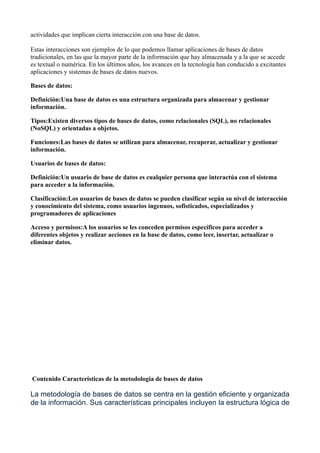 actividades que implican cierta interacción con una base de datos.
Estas interacciones son ejemplos de lo que podemos llamar aplicaciones de bases de datos
tradicionales, en las que la mayor parte de la información que hay almacenada y a la que se accede
es textual o numérica. En los últimos años, los avances en la tecnología han conducido a excitantes
aplicaciones y sistemas de bases de datos nuevos.
Bases de datos:
Definición:Una base de datos es una estructura organizada para almacenar y gestionar
información.
Tipos:Existen diversos tipos de bases de datos, como relacionales (SQL), no relacionales
(NoSQL) y orientadas a objetos.
Funciones:Las bases de datos se utilizan para almacenar, recuperar, actualizar y gestionar
información.
Usuarios de bases de datos:
Definición:Un usuario de base de datos es cualquier persona que interactúa con el sistema
para acceder a la información.
Clasificación:Los usuarios de bases de datos se pueden clasificar según su nivel de interacción
y conocimiento del sistema, como usuarios ingenuos, sofisticados, especializados y
programadores de aplicaciones
Acceso y permisos:A los usuarios se les conceden permisos específicos para acceder a
diferentes objetos y realizar acciones en la base de datos, como leer, insertar, actualizar o
eliminar datos.
Contenido Características de la metodología de bases de datos
La metodología de bases de datos se centra en la gestión eficiente y organizada
de la información. Sus características principales incluyen la estructura lógica de
 