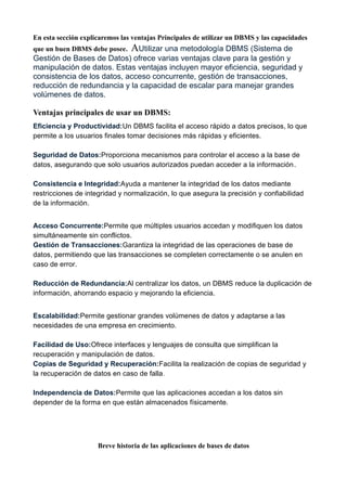 En esta sección explicaremos las ventajas Principales de utilizar un DBMS y las capacidades
que un buen DBMS debe posee. AUtilizar una metodología DBMS (Sistema de
Gestión de Bases de Datos) ofrece varias ventajas clave para la gestión y
manipulación de datos. Estas ventajas incluyen mayor eficiencia, seguridad y
consistencia de los datos, acceso concurrente, gestión de transacciones,
reducción de redundancia y la capacidad de escalar para manejar grandes
volúmenes de datos.
Ventajas principales de usar un DBMS:
Eficiencia y Productividad:Un DBMS facilita el acceso rápido a datos precisos, lo que
permite a los usuarios finales tomar decisiones más rápidas y eficientes.
Seguridad de Datos:Proporciona mecanismos para controlar el acceso a la base de
datos, asegurando que solo usuarios autorizados puedan acceder a la información.
Consistencia e Integridad:Ayuda a mantener la integridad de los datos mediante
restricciones de integridad y normalización, lo que asegura la precisión y confiabilidad
de la información.
Acceso Concurrente:Permite que múltiples usuarios accedan y modifiquen los datos
simultáneamente sin conflictos.
Gestión de Transacciones:Garantiza la integridad de las operaciones de base de
datos, permitiendo que las transacciones se completen correctamente o se anulen en
caso de error.
Reducción de Redundancia:Al centralizar los datos, un DBMS reduce la duplicación de
información, ahorrando espacio y mejorando la eficiencia.
Escalabilidad:Permite gestionar grandes volúmenes de datos y adaptarse a las
necesidades de una empresa en crecimiento.
Facilidad de Uso:Ofrece interfaces y lenguajes de consulta que simplifican la
recuperación y manipulación de datos.
Copias de Seguridad y Recuperación:Facilita la realización de copias de seguridad y
la recuperación de datos en caso de falla.
Independencia de Datos:Permite que las aplicaciones accedan a los datos sin
depender de la forma en que están almacenados físicamente.
Breve historia de las aplicaciones de bases de datos
 