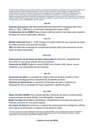 La historia de las aplicaciones de bases de datos se remonta a los años 60 con la aparición de los primeros sistemas de
gestión de bases de datos (SGBD) jerárquicos y de red. En los 70, Edgar F. Codd introdujo el modelo relacional,
revolucionando el campo y sentando las bases para el lenguaje SQL. La década de 1980 vio el surgimiento de las
bases de datos relacionales, que se popularizaron por su eficiencia y flexibilidad. La necesidad de almacenar y
gestionar grandes volúmenes de datos llevó al desarrollo de almacenes de datos en los 90. Finalmente, en los 2000, las
bases de datos NoSQL surgieron para manejar datos estructurados y no estructurados, y las bases de datos en la nube
se popularizaron por su escalabilidad y acceso remoto.
Años 60:
Sistemas jerárquicos y de red:Charles Bachman desarrolló el Integrated Data Store
(IDS) en 1960, y IBM lanzó su Information Management System (IMS).
Fundamentos de los SGBD:Estos primeros sistemas sentaron las bases para la gestión
de datos de manera organizada y eficiente.
Años 70:
Modelo relacional:Edgar F. Codd introduce el modelo relacional, que organiza los datos
en tablas y permite consultas estructuradas.
SQL:Se desarrolla el lenguaje de consulta estructurado (SQL) para interactuar con las
bases de datos relacionales.
Años 80:
Popularización de las bases de datos relacionales:Su eficiencia y flexibilidad las
convierten en una opción popular para las empresas.
Desarrollo de SGBD:Surgieron nuevos SGBD como Oracle y SQL Server, que se
adaptaban a las necesidades de las empresas.
Años 90:
Almacenes de datos:La necesidad de integrar datos de diversas fuentes y tomar
decisiones estratégicas lleva al desarrollo de almacenes de datos.
Sistemas de aplicaciones:La expansión de las bases de datos y sistemas de
aplicaciones crea la necesidad de mayor integración y gestión de datos.
Años 2000:
Bases de datos NoSQL:Para manejar grandes volúmenes de datos no estructurados,
surgen las bases de datos NoSQL como MongoDB y Cassandra.
Bases de datos en la nube:La flexibilidad y escalabilidad de las bases de datos en la
nube las convierten en una opción popular.
IA y bases de datos:Se comienzan a explorar las aplicaciones de la inteligencia artificial
para mejorar el rendimiento y la gestión de las bases de datos.
Esta fue la sección ofrece una breve historia de las aplicaciones que utilizan DBMSs y cómo estas aplicaciones supusieron el impulso de
nuevos tipos de sistemas de bases de datos.Muchas de las primeras aplicaciones de bases de datos almacenaban registros en grandes
organizaciones, como corporaciones, universidades, hospitales y bancos.
Cuándo no usar un DBMS
 