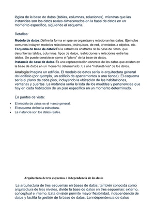 lógica de la base de datos (tablas, columnas, relaciones), mientras que las
instancias son los datos reales almacenados en la base de datos en un
momento específico, siguiendo el esquema.
Detalles:
Modelo de datos:Define la forma en que se organizan y relacionan los datos. Ejemplos
comunes incluyen modelos relacionales, jerárquicos, de red, orientados a objetos, etc.
Esquema de base de datos:Es la estructura abstracta de la base de datos, que
describe las tablas, columnas, tipos de datos, restricciones y relaciones entre las
tablas. Se puede considerar como el "plano" de la base de datos.
Instancia de base de datos:Es una representación concreta de los datos que existen en
la base de datos en un momento determinado. Es una "instantánea" de los datos.
Analogía:Imagina un edificio. El modelo de datos sería la arquitectura general
del edificio (por ejemplo, un edificio de apartamentos o una tienda). El esquema
sería el plano de cada piso, incluyendo la ubicación de las habitaciones,
ventanas y puertas. La instancia sería la lista de los muebles y pertenencias que
hay en cada habitación de un piso específico en un momento determinado.
En puntos de vista:
 El modelo de datos es el marco general.
 El esquema define la estructura.
 La instancia son los datos reales.
Arquitectura de tres esquemas e independencia de los datos
La arquitectura de tres esquemas en bases de datos, también conocida como
arquitectura de tres niveles, divide la base de datos en tres esquemas: externo,
conceptual e interno. Esta división permite mayor flexibilidad, independencia de
datos y facilita la gestión de la base de datos. La independencia de datos
 