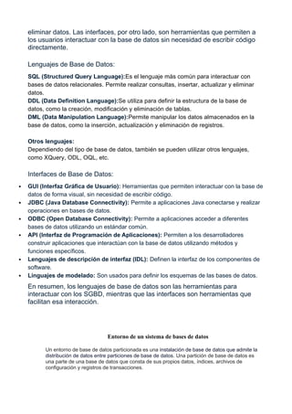 eliminar datos. Las interfaces, por otro lado, son herramientas que permiten a
los usuarios interactuar con la base de datos sin necesidad de escribir código
directamente.
Lenguajes de Base de Datos:
SQL (Structured Query Language):Es el lenguaje más común para interactuar con
bases de datos relacionales. Permite realizar consultas, insertar, actualizar y eliminar
datos.
DDL (Data Definition Language):Se utiliza para definir la estructura de la base de
datos, como la creación, modificación y eliminación de tablas.
DML (Data Manipulation Language):Permite manipular los datos almacenados en la
base de datos, como la inserción, actualización y eliminación de registros.
Otros lenguajes:
Dependiendo del tipo de base de datos, también se pueden utilizar otros lenguajes,
como XQuery, ODL, OQL, etc.
Interfaces de Base de Datos:
 GUI (Interfaz Gráfica de Usuario): Herramientas que permiten interactuar con la base de
datos de forma visual, sin necesidad de escribir código.
 JDBC (Java Database Connectivity): Permite a aplicaciones Java conectarse y realizar
operaciones en bases de datos.
 ODBC (Open Database Connectivity): Permite a aplicaciones acceder a diferentes
bases de datos utilizando un estándar común.
 API (Interfaz de Programación de Aplicaciones): Permiten a los desarrolladores
construir aplicaciones que interactúan con la base de datos utilizando métodos y
funciones específicos.
 Lenguajes de descripción de interfaz (IDL): Definen la interfaz de los componentes de
software.
 Linguajes de modelado: Son usados para definir los esquemas de las bases de datos.
En resumen, los lenguajes de base de datos son las herramientas para
interactuar con los SGBD, mientras que las interfaces son herramientas que
facilitan esa interacción.
Entorno de un sistema de bases de datos
Un entorno de base de datos particionada es una instalación de base de datos que admite la
distribución de datos entre particiones de base de datos. Una partición de base de datos es
una parte de una base de datos que consta de sus propios datos, índices, archivos de
configuración y registros de transacciones.
 