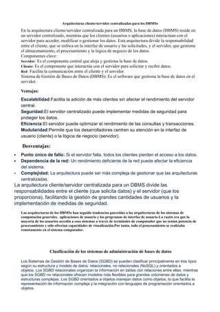 Arquitecturas cliente/servidor centralizadas para los DBMSs
En la arquitectura cliente/servidor centralizada para un DBMS, la base de datos (DBMS) reside en
un servidor centralizado, mientras que los clientes (usuarios o aplicaciones) interactúan con el
servidor para acceder, modificar o gestionar los datos. Esta arquitectura divide la responsabilidad
entre el cliente, que se enfoca en la interfaz de usuario y las solicitudes, y el servidor, que gestiona
el almacenamiento, el procesamiento y la lógica de negocio de los datos.
Componentes clave:
Servidor: Es el componente central que aloja y gestiona la base de datos.
Cliente: Es el componente que interactúa con el servidor para solicitar y recibir datos.
Red: Facilita la comunicación entre el cliente y el servidor.
Sistema de Gestión de Bases de Datos (DBMS): Es el software que gestiona la base de datos en el
servidor.
Ventajas:
Escalabilidad:Facilita la adición de más clientes sin afectar el rendimiento del servidor
central.
Seguridad:El servidor centralizado puede implementar medidas de seguridad para
proteger los datos.
Eficiencia:El servidor puede optimizar el rendimiento de las consultas y transacciones.
Modularidad:Permite que los desarrolladores centren su atención en la interfaz de
usuario (cliente) o la lógica de negocio (servidor).
Desventajas:
 Punto único de fallo: Si el servidor falla, todos los clientes pierden el acceso a los datos.
 Dependencia de la red: Un rendimiento deficiente de la red puede afectar la eficiencia
del sistema.
 Complejidad: La arquitectura puede ser más compleja de gestionar que las arquitecturas
centralizadas.
La arquitectura cliente/servidor centralizada para un DBMS divide las
responsabilidades entre el cliente (que solicita datos) y el servidor (que los
proporciona), facilitando la gestión de grandes cantidades de usuarios y la
implementación de medidas de seguridad.
Las arquitecturas de los DBMSs han seguido tendencias parecidas a las arquitecturas de los sistemas de
computación generales. aplicaciones de usuario y los programas de interfaz de usuario.La razón era que la
mayoría de los usuarios accedía a esos sistemas a través de terminales de computador que no tenían potencia de
procesamiento y sólo ofrecian capacidades de visualización.Por tanto, todo el procesamiento se realizaba
remotamente en el sistema computador.
Clasificación de los sistemas de administración de bases de datos
Los Sistemas de Gestión de Bases de Datos (SGBD) se pueden clasificar principalmente en tres tipos
según su estructura y modelo de datos: relacionales, no relacionales (NoSQL) y orientados a
objetos. Los SGBD relacionales organizan la información en tablas con relaciones entre ellas, mientras
que los SGBD no relacionales ofrecen modelos más flexibles para grandes volúmenes de datos y
estructuras complejas. Los SGBD orientados a objetos manejan datos como objetos, lo que facilita la
representación de información compleja y la integración con lenguajes de programación orientados a
objetos.
 