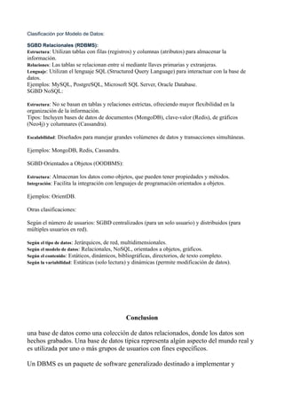 Clasificación por Modelo de Datos:
SGBD Relacionales (RDBMS):
Estructura: Utilizan tablas con filas (registros) y columnas (atributos) para almacenar la
información.
Relaciones: Las tablas se relacionan entre sí mediante llaves primarias y extranjeras.
Lenguaje: Utilizan el lenguaje SQL (Structured Query Language) para interactuar con la base de
datos.
Ejemplos: MySQL, PostgreSQL, Microsoft SQL Server, Oracle Database.
SGBD NoSQL:
Estructura: No se basan en tablas y relaciones estrictas, ofreciendo mayor flexibilidad en la
organización de la información.
Tipos: Incluyen bases de datos de documentos (MongoDB), clave-valor (Redis), de gráficos
(Neo4j) y columnares (Cassandra).
Escalabilidad: Diseñados para manejar grandes volúmenes de datos y transacciones simultáneas.
Ejemplos: MongoDB, Redis, Cassandra.
SGBD Orientados a Objetos (OODBMS):
Estructura: Almacenan los datos como objetos, que pueden tener propiedades y métodos.
Integración: Facilita la integración con lenguajes de programación orientados a objetos.
Ejemplos: OrientDB.
Otras clasificaciones:
Según el número de usuarios: SGBD centralizados (para un solo usuario) y distribuidos (para
múltiples usuarios en red).
Según el tipo de datos: Jerárquicos, de red, multidimensionales.
Según el modelo de datos: Relacionales, NoSQL, orientados a objetos, gráficos.
Según el contenido: Estáticos, dinámicos, bibliográficas, directorios, de texto completo.
Según la variabilidad: Estáticas (solo lectura) y dinámicas (permite modificación de datos).
Conclusion
una base de datos como una colección de datos relacionados, donde los datos son
hechos grabados. Una base de datos típica representa algún aspecto del mundo real y
es utilizada por uno o más grupos de usuarios con fines específicos.
Un DBMS es un paquete de software generalizado destinado a implementar y
 
