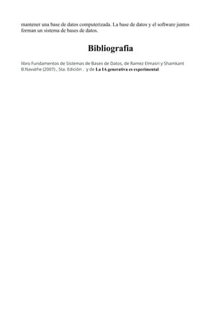 mantener una base de datos computerizada. La base de datos y el software juntos
forman un sistema de bases de datos.
Bibliografia
libro Fundamentos de Sistemas de Bases de Datos, de Ramez Elmasri y Shamkant
B.Navathe (2007) , 5ta. Edición . y de La IA generativa es experimental.
 