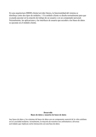 En una arquitectura DBMS cliente/servidor básica, la funcionalidad del sistema se
distribuye entre dos tipos de módulos. 1 Un módulo cliente se diseña normalmente para que
se pueda ejecutar en la estación de trabajo de un usuario o en un computador personal.
Normalmente, las aplicaciones y las interfaces de usuario que acceden a las bases de datos
se ejecutan en el módulo cliente.
Desarrollo
Bases de datos y usuarios de bases de datos
lass bases de datos y los sistemas de bases de datos son un componente esencial de la vida cotidiana
en la Lsociedad moderna. Actualmente, la mayoría de nosotros nos enfrentamos a diversas
actividades que implican cierta interacción con una base de datos.
 