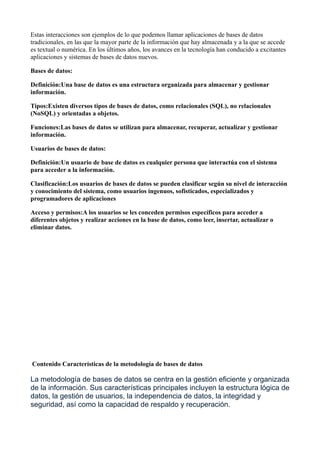 Estas interacciones son ejemplos de lo que podemos llamar aplicaciones de bases de datos
tradicionales, en las que la mayor parte de la información que hay almacenada y a la que se accede
es textual o numérica. En los últimos años, los avances en la tecnología han conducido a excitantes
aplicaciones y sistemas de bases de datos nuevos.
Bases de datos:
Definición:Una base de datos es una estructura organizada para almacenar y gestionar
información.
Tipos:Existen diversos tipos de bases de datos, como relacionales (SQL), no relacionales
(NoSQL) y orientadas a objetos.
Funciones:Las bases de datos se utilizan para almacenar, recuperar, actualizar y gestionar
información.
Usuarios de bases de datos:
Definición:Un usuario de base de datos es cualquier persona que interactúa con el sistema
para acceder a la información.
Clasificación:Los usuarios de bases de datos se pueden clasificar según su nivel de interacción
y conocimiento del sistema, como usuarios ingenuos, sofisticados, especializados y
programadores de aplicaciones
Acceso y permisos:A los usuarios se les conceden permisos específicos para acceder a
diferentes objetos y realizar acciones en la base de datos, como leer, insertar, actualizar o
eliminar datos.
Contenido Características de la metodología de bases de datos
La metodología de bases de datos se centra en la gestión eficiente y organizada
de la información. Sus características principales incluyen la estructura lógica de
datos, la gestión de usuarios, la independencia de datos, la integridad y
seguridad, así como la capacidad de respaldo y recuperación.
 