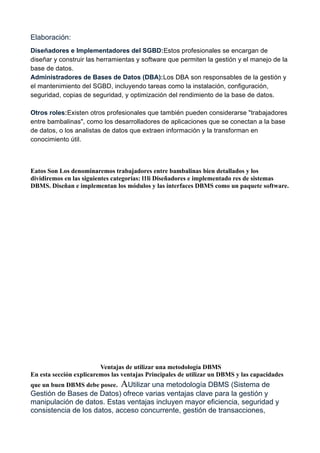 Elaboración:
Diseñadores e Implementadores del SGBD:Estos profesionales se encargan de
diseñar y construir las herramientas y software que permiten la gestión y el manejo de la
base de datos.
Administradores de Bases de Datos (DBA):Los DBA son responsables de la gestión y
el mantenimiento del SGBD, incluyendo tareas como la instalación, configuración,
seguridad, copias de seguridad, y optimización del rendimiento de la base de datos.
Otros roles:Existen otros profesionales que también pueden considerarse "trabajadores
entre bambalinas", como los desarrolladores de aplicaciones que se conectan a la base
de datos, o los analistas de datos que extraen información y la transforman en
conocimiento útil.
Eatos Son Los denominaremos trabajadores entre bambalinas bien detallados y los
dividiremos en las siguientes categorías: l1li Diseñadores e implementado res de sistemas
DBMS. Diseñan e implementan los módulos y las interfaces DBMS como un paquete software.
Ventajas de utilizar una metodología DBMS
En esta sección explicaremos las ventajas Principales de utilizar un DBMS y las capacidades
que un buen DBMS debe posee. AUtilizar una metodología DBMS (Sistema de
Gestión de Bases de Datos) ofrece varias ventajas clave para la gestión y
manipulación de datos. Estas ventajas incluyen mayor eficiencia, seguridad y
consistencia de los datos, acceso concurrente, gestión de transacciones,
 