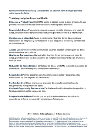 reducción de redundancia y la capacidad de escalar para manejar grandes
volúmenes de datos.
Ventajas principales de usar un DBMS:
Eficiencia y Productividad:Un DBMS facilita el acceso rápido a datos precisos, lo que
permite a los usuarios finales tomar decisiones más rápidas y eficientes.
Seguridad de Datos:Proporciona mecanismos para controlar el acceso a la base de
datos, asegurando que solo usuarios autorizados puedan acceder a la información.
Consistencia e Integridad:Ayuda a mantener la integridad de los datos mediante
restricciones de integridad y normalización, lo que asegura la precisión y confiabilidad
de la información.
Acceso Concurrente:Permite que múltiples usuarios accedan y modifiquen los datos
simultáneamente sin conflictos.
Gestión de Transacciones:Garantiza la integridad de las operaciones de base de
datos, permitiendo que las transacciones se completen correctamente o se anulen en
caso de error.
Reducción de Redundancia:Al centralizar los datos, un DBMS reduce la duplicación de
información, ahorrando espacio y mejorando la eficiencia.
Escalabilidad:Permite gestionar grandes volúmenes de datos y adaptarse a las
necesidades de una empresa en crecimiento.
Facilidad de Uso:Ofrece interfaces y lenguajes de consulta que simplifican la
recuperación y manipulación de datos.
Copias de Seguridad y Recuperación:Facilita la realización de copias de seguridad y
la recuperación de datos en caso de falla.
Independencia de Datos:Permite que las aplicaciones accedan a los datos sin
depender de la forma en que están almacenados físicamente.
Breve historia de las aplicaciones de bases de datos
La historia de las aplicaciones de bases de datos se remonta a los años 60 con la aparición de los primeros sistemas de
gestión de bases de datos (SGBD) jerárquicos y de red. En los 70, Edgar F. Codd introdujo el modelo relacional,
revolucionando el campo y sentando las bases para el lenguaje SQL. La década de 1980 vio el surgimiento de las
bases de datos relacionales, que se popularizaron por su eficiencia y flexibilidad. La necesidad de almacenar y
gestionar grandes volúmenes de datos llevó al desarrollo de almacenes de datos en los 90. Finalmente, en los 2000, las
bases de datos NoSQL surgieron para manejar datos estructurados y no estructurados, y las bases de datos en la nube
 