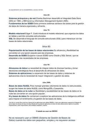 se popularizaron por su escalabilidad y acceso remoto.
Años 60:
Sistemas jerárquicos y de red:Charles Bachman desarrolló el Integrated Data Store
(IDS) en 1960, y IBM lanzó su Information Management System (IMS).
Fundamentos de los SGBD:Estos primeros sistemas sentaron las bases para la gestión
de datos de manera organizada y eficiente.
Años 70:
Modelo relacional:Edgar F. Codd introduce el modelo relacional, que organiza los datos
en tablas y permite consultas estructuradas.
SQL:Se desarrolla el lenguaje de consulta estructurado (SQL) para interactuar con las
bases de datos relacionales.
Años 80:
Popularización de las bases de datos relacionales:Su eficiencia y flexibilidad las
convierten en una opción popular para las empresas.
Desarrollo de SGBD:Surgieron nuevos SGBD como Oracle y SQL Server, que se
adaptaban a las necesidades de las empresas.
Años 90:
Almacenes de datos:La necesidad de integrar datos de diversas fuentes y tomar
decisiones estratégicas lleva al desarrollo de almacenes de datos.
Sistemas de aplicaciones:La expansión de las bases de datos y sistemas de
aplicaciones crea la necesidad de mayor integración y gestión de datos.
Años 2000:
Bases de datos NoSQL:Para manejar grandes volúmenes de datos no estructurados,
surgen las bases de datos NoSQL como MongoDB y Cassandra.
Bases de datos en la nube:La flexibilidad y escalabilidad de las bases de datos en la
nube las convierten en una opción popular.
IA y bases de datos:Se comienzan a explorar las aplicaciones de la inteligencia artificial
para mejorar el rendimiento y la gestión de las bases de datos.
Esta fue la sección ofrece una breve historia de las aplicaciones que utilizan DBMSs y cómo estas aplicaciones supusieron el impulso de
nuevos tipos de sistemas de bases de datos.Muchas de las primeras aplicaciones de bases de datos almacenaban registros en grandes
organizaciones, como corporaciones, universidades, hospitales y bancos.
Cuándo no usar un DBMS
No es necesario usar un DBMS (Sistema de Gestión de Bases de
Datos) cuando los datos son pequeños, simples y no requieren acceso
 