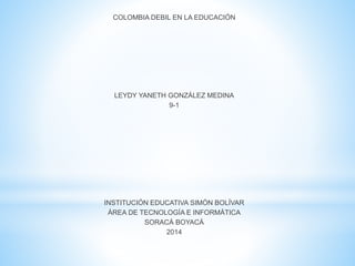 COLOMBIA DEBIL EN LA EDUCACIÓN
LEYDY YANETH GONZÁLEZ MEDINA
9-1
INSTITUCIÓN EDUCATIVA SIMÓN BOLÍVAR
ÁREA DE TECNOLOGÍA E INFORMÁTICA
SORACÁ BOYACÁ
2014
 