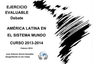EJERCICIO
EVALUABLE
Debate
AMÉRICA LATINA EN

EL SISTEMA MUNDO
CURSO 2013-2014
Febrero 2014
Juan Antonio García González
Geografiando en las nubes

 