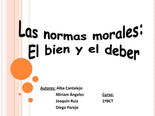 Las normas morales:  El bien y el deber Autores: Alba Cantalejo 	Miriam Ángeles		Curso: 	Joaquín Ruiz		1ºBCT 	Diego Parejo 