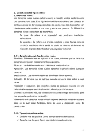 3.- Derechos reales y personales
3.1 Derechos reales
Los derechos reales pueden definirse como la relación jurídica existente entre
una persona y una cosa. Esta figura nace del Derecho romano y es utilizado en
contraposición a los derechos personales o de crédito. Este tipo de derechos van
directamente relacionados a una cosa y no a una persona. En México los
derechos reales se clasifican de dos formas;
De goce: Se refiere a la propiedad, uso, usufructo, habitación,
servidumbre.
De garantía : Se refiere a la prenda, hipoteca y otras figuras como la
condición resolutoria de la venta, el pacto de reserva, el derecho de
retención, la propiedad intelectual y la propiedad industrial.
3.1.1. Características de los derechos reales:
Finalidad.- El derecho real es aplicado a las cosas, mientras que los derechos
personales involucran necesariamente una persona.
Alcance.- Los derechos reales son colectivos e indeterminados.
Aplicación.- Los derechos reales puedes aplicarse o ejercerse sobre cualquier
persona.
Efectivización.- Los derechos reales se efectivizan con su ejercicio.
Extinción.- El derecho real se extingue cuando perece la cosa sobre la cual
recae.
Prestación y ejecución.- Los derechos reales se ejecutan respecto de una
determinada cosa por ejemplo el dominio, el usufructo o la herencia.
Contrato.- En derecho real, los contratos necesitan la entrega de una cosa para
que se pueda confirmar su perfección.
Inmediatez.- Los derechos reales brindan un poder extenso e inmediato sobre la
cosa en la cual están fundados, tanto de goce y disposición como de
persecución.
3.1.2. Tipos de derechos reales.
 Derecho real de garantía. Como ejemplo tenemos la hipoteca.
 Derecho real de goce. Como ejemplo tenemos el usufructo.
 