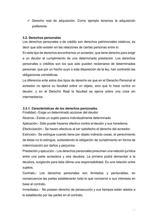  Derecho real de adquisición. Como ejemplo tenemos la adquisición
preferente.
3.2. Derechos personales
Los derechos personales o de crédito son derechos patrimoniales relativos, es
decir que sólo existen en las relaciones de ciertas personas entre sí.
En este tipo de derechos encontramos un acreedor, que tiene derecho para exigir
a un deudor el cumplimiento de una determinada prestación. Los derechos
personales o créditos son los que solo pueden reclamarse de determinadas
personas, que por un hecho suyo o sola disposición de la ley, han contraído las
obligaciones correlativas.
La diferencia ente estos dos tipos de derecho es que en el Derecho Personal el
acreedor no ejerce su facultad sobre un objeto, sino que lo hace contra un
deudor, y en el Derecho Real la facultad se ejerce sobre una cosa sin
intermediarios.
3.2.1. Características de los derechos personales.
Finalidad.- Exige un determinado accionar del deudor
Alcance.- Existe un sujeto pasivo individualmente determinado
Aplicación.- Sólo puede hacerse efectivo contra el deudor y sus herederos.
Efectivización.- Se hacen efectivos al ser satisfecho el derecho del acreedor.
Extinción.- Se extingue cuando tiene por objeto indirecto cosas, el perecimiento
de éstas no lo extingue, subsistiendo la obligación de cumplimiento en forma de
indemnización por daños y perjuicios.
Prestación y ejecución.- Los derechos personales presumen una relación jurídica
entre una parte acreedora y otra deudora. La primera podrá demandar a la
deudora, surgiendo para ésta última una responsabilidad. Es una relación entre
sujetos.
Contrato.- Los derechos personales son ilimitados y perdurables, en
consecuencia las partes establecerán todo lo que concierne a sus intereses en
base al contrato.
Inmediatez.- No poseen derecho de persecución y sus tiempos están atados a
lo establecido por las partes en el contrato.
 