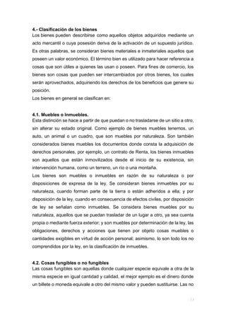 4.- Clasificación de los bienes
Los bienes pueden describirse como aquellos objetos adquiridos mediante un
acto mercantil o cuya posesión deriva de la activación de un supuesto jurídico.
Es otras palabras, se consideran bienes materiales e inmateriales aquellos que
poseen un valor económico. El término bien es utilizado para hacer referencia a
cosas que son útiles a quienes las usan o poseen. Para fines de comercio, los
bienes son cosas que pueden ser intercambiados por otros bienes, los cuales
serán aprovechados, adquiriendo los derechos de los beneficios que genere su
posición.
Los bienes en general se clasifican en:
4.1. Muebles o Inmuebles.
Esta distinción se hace a partir de que puedan o no trasladarse de un sitio a otro,
sin alterar su estado original. Como ejemplo de bienes muebles tenemos, un
auto, un animal o un cuadro, que son muebles por naturaleza. Son también
considerados bienes muebles los documentos donde consta la adquisición de
derechos personales, por ejemplo, un contrato de Renta, los bienes inmuebles
son aquellos que están inmovilizados desde el inicio de su existencia, sin
intervención humana, como un terreno, un río o una montaña.
Los bienes son muebles o inmuebles en razón de su naturaleza o por
disposiciones de expresa de la ley. Se consideran bienes inmuebles por su
naturaleza, cuando forman parte de la tierra o están adheridos a ella; y por
disposición de la ley, cuando en consecuencia de efectos civiles, por disposición
de ley se señalan como inmuebles. Se considera bienes muebles por su
naturaleza, aquellos que se puedan trasladar de un lugar a otro, ya sea cuenta
propia o mediante fuerza exterior; y son muebles por determinación de la ley, las
obligaciones, derechos y acciones que tienen por objeto cosas muebles o
cantidades exigibles en virtud de acción personal; asimismo, lo son todo los no
comprendidos por la ley, en la clasificación de inmuebles.
4.2. Cosas fungibles o no fungibles
Las cosas fungibles son aquellas donde cualquier especie equivale a otra de la
misma especie en igual cantidad y calidad, el mejor ejemplo es el dinero donde
un billete o moneda equivale a otro del mismo valor y pueden sustituirse. Las no
 