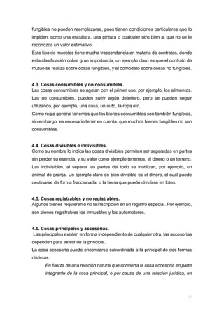 fungibles no pueden reemplazarse, pues tienen condiciones particulares que lo
impiden, como una escultura, una pintura o cualquier otro bien al que no se le
reconozca un valor estimativo.
Este tipo de muebles tiene mucha trascendencia en materia de contratos, donde
esta clasificación cobra gran importancia, un ejemplo claro es que el contrato de
mutuo se realiza sobre cosas fungibles, y el comodato sobre cosas no fungibles.
4.3. Cosas consumibles y no consumibles.
Las cosas consumibles se agotan con el primer uso, por ejemplo, los alimentos.
Las no consumibles, pueden sufrir algún deterioro, pero se pueden seguir
utilizando, por ejemplo, una casa, un auto, la ropa etc.
Como regla general tenemos que los bienes consumibles son también fungibles,
sin embargo, es necesario tener en cuenta, que muchos bienes fungibles no son
consumibles.
4.4. Cosas divisibles e indivisibles.
Como su nombre lo indica las cosas divisibles permiten ser separadas en partes
sin perder su esencia, y su valor como ejemplo tenemos, el dinero o un terreno.
Las indivisibles, al separar las partes del todo se inutilizan, por ejemplo, un
animal de granja. Un ejemplo claro de bien divisible es el dinero, el cual puede
destinarse de forma fraccionada, o la tierra que puede dividirse en lotes.
4.5. Cosas registrables y no registrables.
Algunos bienes requieren o no la inscripción en un registro especial. Por ejemplo,
son bienes registrables los inmuebles y los automotores.
4.6. Cosas principales y accesorias.
Las principales existen en forma independiente de cualquier otra, las accesorias
dependen para existir de la principal.
La cosa accesoria puede encontrarse subordinada a la principal de dos formas
distintas:
En fuerza de una relación natural que convierta la cosa accesoria en parte
integrante de la cosa principal, o por causa de una relación jurídica, en
 