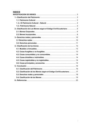 INDICE
INVESTIGACION DE BIENES ........................................................................................ 3
1.- Clasificación del Patrimonio ................................................................................ 3
1.1. Patrimonio Cultural.......................................................................................... 3
1. 2.- El Patrimonio Cultural – Natural .................................................................. 4
1.3.- Patrimonio Natural.......................................................................................... 5
2.- Clasificación de Los Bienes según el Código Civil Ecuatoriano .................... 6
2.1. Bienes Corporales ........................................................................................... 6
2.2. Bienes Incorporales......................................................................................... 8
3.- Derechos reales y personales ........................................................................... 10
3.1 Derechos reales .............................................................................................. 10
3.2. Derechos personales..................................................................................... 11
4.- Clasificación de los bienes ................................................................................ 13
4.1. Muebles o Inmuebles..................................................................................... 13
4.2. Cosas fungibles o no fungibles ................................................................... 13
4.3. Cosas consumibles y no consumibles. ...................................................... 14
4.4. Cosas divisibles e indivisibles..................................................................... 14
4.5. Cosas registrables y no registrables........................................................... 14
4.6. Cosas principales y accesorias. .................................................................. 14
5.- Conclusión ........................................................................................................... 16
5.1. Clasificación del Patrimonio......................................................................... 16
5.2. Clasificación de los Bienes según el Código Civil Ecuatoriano.............. 17
5.3. Derechos reales y personales...................................................................... 18
5.4. Clasificación de los Bienes .......................................................................... 19
6.- Referencias .......................................................................................................... 20
 