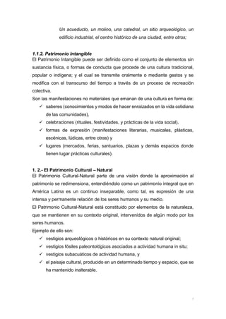 Un acueducto, un molino, una catedral, un sitio arqueológico, un
edificio industrial, el centro histórico de una ciudad, entre otros;
1.1.2. Patrimonio Intangible
El Patrimonio Intangible puede ser definido como el conjunto de elementos sin
sustancia física, o formas de conducta que procede de una cultura tradicional,
popular o indígena; y el cual se transmite oralmente o mediante gestos y se
modifica con el transcurso del tiempo a través de un proceso de recreación
colectiva.
Son las manifestaciones no materiales que emanan de una cultura en forma de:
 saberes (conocimientos y modos de hacer enraizados en la vida cotidiana
de las comunidades),
 celebraciones (rituales, festividades, y prácticas de la vida social),
 formas de expresión (manifestaciones literarias, musicales, plásticas,
escénicas, lúdicas, entre otras) y
 lugares (mercados, ferias, santuarios, plazas y demás espacios donde
tienen lugar prácticas culturales).
1. 2.- El Patrimonio Cultural – Natural
El Patrimonio Cultural-Natural parte de una visión donde la aproximación al
patrimonio se redimensiona, entendiéndolo como un patrimonio integral que en
América Latina es un continuo inseparable, como tal, es expresión de una
intensa y permanente relación de los seres humanos y su medio.
El Patrimonio Cultural-Natural está constituido por elementos de la naturaleza,
que se mantienen en su contexto original, intervenidos de algún modo por los
seres humanos.
Ejemplo de ello son:
 vestigios arqueológicos o históricos en su contexto natural original;
 vestigios fósiles paleontológicos asociados a actividad humana in situ;
 vestigios subacuáticos de actividad humana, y
 el paisaje cultural, producido en un determinado tiempo y espacio, que se
ha mantenido inalterable.
 