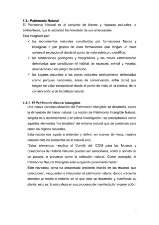 1.3.- Patrimonio Natural
El Patrimonio Natural es el conjunto de bienes y riquezas naturales, o
ambientales, que la sociedad ha heredado de sus antecesores.
Está integrado por:
 los monumentos naturales constituidos por formaciones físicas y
biológicas o por grupos de esas formaciones que tengan un valor
universal excepcional desde el punto de vista estético o científico,
 las formaciones geológicas y fisiográficas y las zonas estrictamente
delimitadas que constituyan el hábitat de especies animal y vegetal,
amenazadas o en peligro de extinción,
 los lugares naturales o las zonas naturales estrictamente delimitadas
(como parques nacionales, áreas de conservación, entre otros) que
tengan un valor excepcional desde el punto de vista de la ciencia, de la
conservación o de la belleza natural.
1.3.1. El Patrimonio Natural Intangible
Una nueva conceptualización del Patrimonio Intangible se desarrolla, sobre
la dimensión del hacer natural. La noción de Patrimonio Intangible Natural,
surgida muy recientemente y en plena investigación, se conceptualiza como
aquellos elementos “no tocables” del entorno natural que se combinan para
crear los objetos naturales.
Esta noción nos ayuda a entender y definir, en nuevos términos, nuestra
relación con los elementos de lo natural vivo.
“Estos elementos –explica el Comité del ICOM para los Museos y
Colecciones de Historia Natural- pueden ser sensoriales, como el sonido de
un paisaje, o procesos como la selección natural. Como concepto, el
Patrimonio Natural Intangible está surgiendo prominentemente”.
Este novedoso tema ha despertado creciente interés en los museos que
coleccionan, resguardan e interpretan el patrimonio natural, dando creciente
atención al medio o entorno en el que éste se desarrolla y manifiesta su
physis, esto es, la naturaleza en sus procesos de manifestación y generación.
 