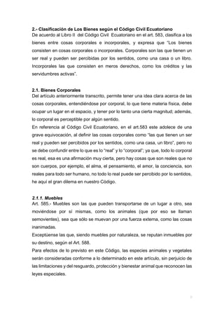 2.- Clasificación de Los Bienes según el Código Civil Ecuatoriano
De acuerdo al Libro II del Código Civil Ecuatoriano en el art. 583, clasifica a los
bienes entre cosas corporales e incorporales, y expresa que “Los bienes
consisten en cosas corporales o incorporales. Corporales son las que tienen un
ser real y pueden ser percibidas por los sentidos, como una casa o un libro.
Incorporales las que consisten en meros derechos, como los créditos y las
servidumbres activas”.
2.1. Bienes Corporales
Del artículo anteriormente transcrito, permite tener una idea clara acerca de las
cosas corporales, entendiéndose por corporal, lo que tiene materia física, debe
ocupar un lugar en el espacio, y tener por lo tanto una cierta magnitud; además,
lo corporal es perceptible por algún sentido.
En referencia al Código Civil Ecuatoriano, en el art.583 este adolece de una
grave equivocación, al definir las cosas corporales como “las que tienen un ser
real y pueden ser percibidos por los sentidos, como una casa, un libro”, pero no
se debe confundir entre lo que es lo “real” y lo “corporal”; ya que, todo lo corporal
es real, esa es una afirmación muy cierta, pero hay cosas que son reales que no
son cuerpos, por ejemplo, el alma, el pensamiento, el amor, la conciencia, son
reales para todo ser humano, no todo lo real puede ser percibido por lo sentidos,
he aquí el gran dilema en nuestro Código.
2.1.1. Muebles
Art. 585.- Muebles son las que pueden transportarse de un lugar a otro, sea
moviéndose por sí mismas, como los animales (que por eso se llaman
semovientes), sea que sólo se muevan por una fuerza externa, como las cosas
inanimadas.
Exceptúense las que, siendo muebles por naturaleza, se reputan inmuebles por
su destino, según el Art. 588.
Para efectos de lo previsto en este Código, las especies animales y vegetales
serán consideradas conforme a lo determinado en este artículo, sin perjuicio de
las limitaciones y del resguardo, protección y bienestar animal que reconocen las
leyes especiales.
 