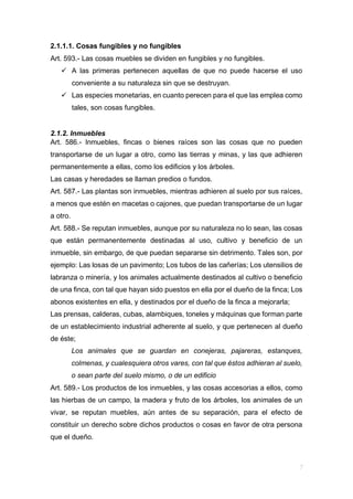 2.1.1.1. Cosas fungibles y no fungibles
Art. 593.- Las cosas muebles se dividen en fungibles y no fungibles.
 A las primeras pertenecen aquellas de que no puede hacerse el uso
conveniente a su naturaleza sin que se destruyan.
 Las especies monetarias, en cuanto perecen para el que las emplea como
tales, son cosas fungibles.
2.1.2. Inmuebles
Art. 586.- Inmuebles, fincas o bienes raíces son las cosas que no pueden
transportarse de un lugar a otro, como las tierras y minas, y las que adhieren
permanentemente a ellas, como los edificios y los árboles.
Las casas y heredades se llaman predios o fundos.
Art. 587.- Las plantas son inmuebles, mientras adhieren al suelo por sus raíces,
a menos que estén en macetas o cajones, que puedan transportarse de un lugar
a otro.
Art. 588.- Se reputan inmuebles, aunque por su naturaleza no lo sean, las cosas
que están permanentemente destinadas al uso, cultivo y beneficio de un
inmueble, sin embargo, de que puedan separarse sin detrimento. Tales son, por
ejemplo: Las losas de un pavimento; Los tubos de las cañerías; Los utensilios de
labranza o minería, y los animales actualmente destinados al cultivo o beneficio
de una finca, con tal que hayan sido puestos en ella por el dueño de la finca; Los
abonos existentes en ella, y destinados por el dueño de la finca a mejorarla;
Las prensas, calderas, cubas, alambiques, toneles y máquinas que forman parte
de un establecimiento industrial adherente al suelo, y que pertenecen al dueño
de éste;
Los animales que se guardan en conejeras, pajareras, estanques,
colmenas, y cualesquiera otros vares, con tal que éstos adhieran al suelo,
o sean parte del suelo mismo, o de un edificio
Art. 589.- Los productos de los inmuebles, y las cosas accesorias a ellos, como
las hierbas de un campo, la madera y fruto de los árboles, los animales de un
vivar, se reputan muebles, aún antes de su separación, para el efecto de
constituir un derecho sobre dichos productos o cosas en favor de otra persona
que el dueño.
 