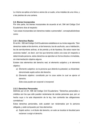 Lo mismo se aplica a la tierra o arena de un suelo, a los metales de una mina, y
a las piedras de una cantera.
2.2. Bienes Incorporales
Por otra parte, los bienes incorporales de acuerdo al art. 594 del Código Civil
Ecuatoriano dice al respecto:
“Las cosas incorporales son derechos reales o personales”, conceptualizándose
como:
2.2.1. Derechos Reales
En el Art. 595 del Código Civil Ecuatoriano establece en su inciso segundo, “Son
derechos reales el de dominio, el de herencia, los de usufructo, uso o habitación,
los de servidumbres activas, el de prenda y el de hipoteca. De estos nacen las
acciones reales”, es decir, son los que tenemos sobre una cosa sin respecto a
determinada persona, estos derechos se ejercitan en forma directa e inmediata,
sin intermediación objetiva alguna.
Existen dos elementos del derecho real, el elemento subjetivo y el elemento
objetivo:
a) Elemento subjetivo: es la persona que detenta la potestad, su titularidad,
denominada sujeto activo del derecho.
b) Elemento objetivo: constituido por la cosa sobre la cual se ejerce el
derecho.
Esta cosa puede ser corporal o incorporal.
2.2.2. Derechos Personales
Definido por el Art. 596 del Código Civil Ecuatoriano: “Derechos personales o
créditos son los que sólo pueden reclamarse de ciertas personas que, por un
hecho suyo o la sola disposición de la ley, han contraído las obligaciones
correlativas.”
Estos derechos personales, solo pueden ser reclamados por la persona
obligada, y está compuesto por tres elementos:
a) Sujeto activo: o el titular del derecho, en este se localiza la facultad para
reclamar o exigir el derecho.
 
