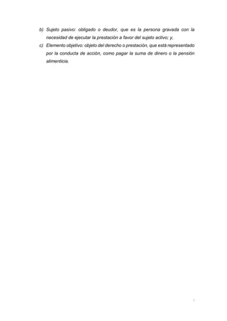 b) Sujeto pasivo: obligado o deudor, que es la persona gravada con la
necesidad de ejecutar la prestación a favor del sujeto activo; y,
c) Elemento objetivo: objeto del derecho o prestación, que está representado
por la conducta de acción, como pagar la suma de dinero o la pensión
alimenticia.
 