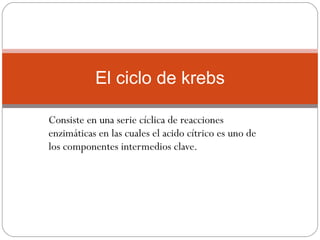 Consiste en una serie cíclica de reacciones enzimáticas en las cuales el acido cítrico es uno de los componentes intermedios clave. El ciclo de krebs 