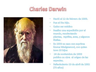 Charles DarwinNació el 12 de febrero de 1809.Fue el 5to hijo.Quiso ser médicoRealizo una expedición por el mundo, recolectando plantas,  reptiles, aves, y algunos fósiles.En 1839 se caso con suprima Emma Wedgewood, con quien tuvo 10 hijos  24 de noviembre de 1859 publico su obra  el origen de las especies.Fallecimiento19 de abril de 1882(73 años)