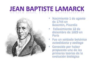 Jean Baptiste LamarckNacimiento 1 de agosto de 1744 en Bazentin, Picardía Fallecimiento 18 de diciembrede 1829 en París Fue un soldado botánico autodidacta y zoólogo Conocido por haber propuesto una de las primeras teorías de la evolución biológica