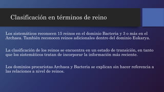 Clasificación en términos de reino 
Los sistemáticos reconocen 15 reinos en el dominio Bacteria y 3 o más en el 
Archaea. También reconocen reinos adicionales dentro del dominio Eukarya. 
La clasificación de los reinos se encuentra en un estado de transición, en tanto 
que los sistemáticos tratan de incorporar la información más reciente. 
Los dominios procariotas Archaea y Bacteria se explican sin hacer referencia a 
las relaciones a nivel de reinos. 
 