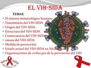 EL VIH-SIDA              TEMAS El sistema inmunológico humano Transmisión del VIH-SIDA Origen del VIH-SIDA Estructura del VIH-SIDA Consecuencia del VIH-SIDA causas del VIH-SIDA Medida de prevención Estado actual del VIH-SIDA en Nicaragua Organizaciones de civiles pro de la prevención del VIH Grupo #6 