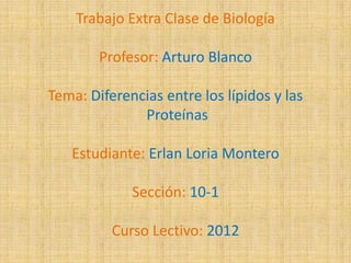 Trabajo Extra Clase de Biología

        Profesor: Arturo Blanco

Tema: Diferencias entre los lípidos y las
              Proteínas

   Estudiante: Erlan Loria Montero

             Sección: 10-1

          Curso Lectivo: 2012
 