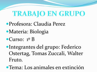Profesora: Claudia Perez
Materia: Biologìa
Curso: 1º B
Integrantes del grupo: Federico
Ostertag, Tomas Zuccali, Walter
Fruto.
Tema: Los animales en extinción
 