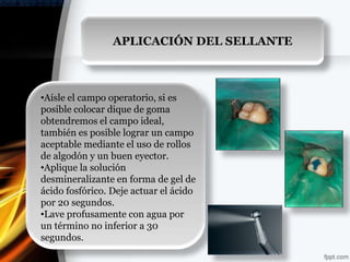 APLICACIÓN DEL SELLANTE



•Aísle el campo operatorio, si es
posible colocar dique de goma
obtendremos el campo ideal,
también es posible lograr un campo
aceptable mediante el uso de rollos
de algodón y un buen eyector.
•Aplique la solución
desmineralizante en forma de gel de
ácido fosfórico. Deje actuar el ácido
por 20 segundos.
•Lave profusamente con agua por
un término no inferior a 30
segundos.
 