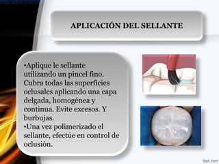 APLICACIÓN DEL SELLANTE




•Aplique le sellante
utilizando un pincel fino.
Cubra todas las superficies
oclusales aplicando una capa
delgada, homogénea y
continua. Evite excesos. Y
burbujas.
•Una vez polimerizado el
sellante, efectúe en control de
oclusión.
 