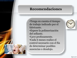 Recomendaciones




                  Recomendaciones


                  •Tenga en cuenta el tiempo
                  de trabajo indicado por el
                  fabricante.
                  •Espere la polimerización
                  del sellante.
                  •Lave profusamente.
                  •Cada 6 meses realice el
                  control necesario con el fin
                  de determinar posibles
                  ausencias o desalojo.
 