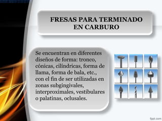 FRESAS PARA TERMINADO
           EN CARBURO



Se encuentran en diferentes
diseños de forma: tronco,
cónicas, cilíndricas, forma de
llama, forma de bala, etc.,
con el fin de ser utilizadas en
zonas subgingivales,
interproximales, vestibulares
o palatinas, oclusales.
 